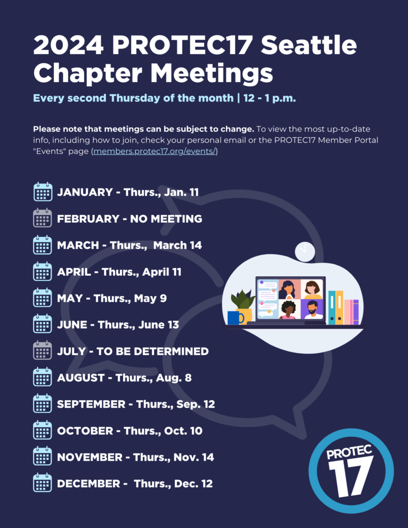 Flyer that reads, "2024 PROTEC17 Seattle Chapter Meetings | Every second Thursday of the month | 12 - 1 p.m. | Please note that meetings can be subject to change. To view the most up-to-date info, including how to join, check your personal email or the PROTEC17 Member Portal "Events" page (members.protec17.org/events/) | JANUARY - Thurs., Jan. 11 | FEBRUARY - NO MEETING | MARCH - Thurs., March 14 | APRIL - Thurs., April 11 | MAY - Thurs., May 9 | JUNE - Thurs., June 13 | JULY - TO BE DETERMINED | AUGUST - Thurs., Aug. 8 | SEPTEMBER - Thurs., Sep. 12 | OCTOBER - Thurs., Oct. 10 | NOVEMBER - Thurs., Nov. 14 | DECEMBER - Thurs., Dec. 12" There is a colorful graphic of people meeting and the background features a faded simple illustration of chat boxes. The PROTEC17 logo is in the bottom right.