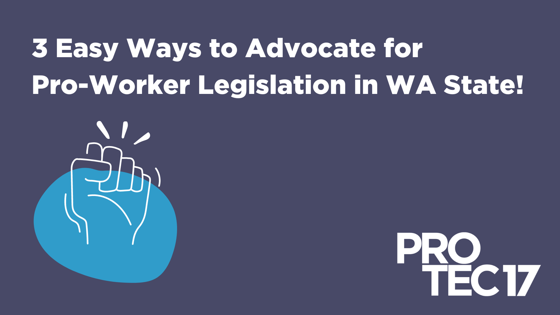 Image that reads, "3 Easy Ways to Advocate for Pro-Worker Legislation in WA State!" There is a simple illustration of a solidarity fist in the air and the PROTEC17 logo.