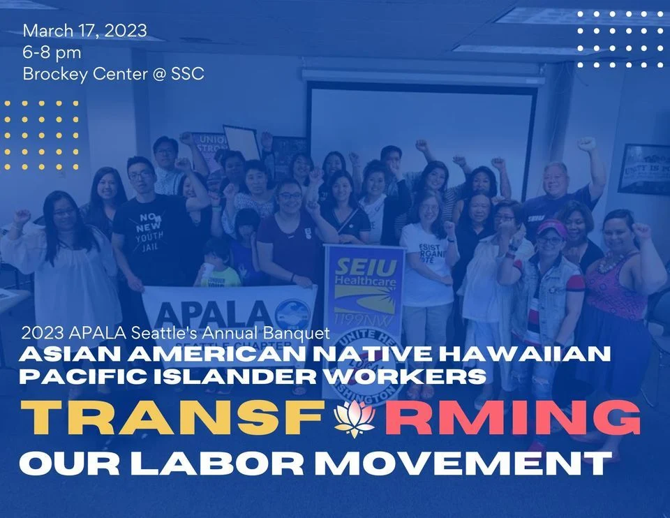 APALA 2023 Banquet image that reads, "March 17, 2023, 6-8 pm, Brockey Center @ SSC | 2023 APALA Seattle's Annual Banquet: ASIAN AMERICAN NATIVE HAWAIIAN PACIFIC ISLANDER WOrKERS TRANSFORMING OUR LABOR MOVEMENT." There is a picture of union members in the background holding an APALA banner.