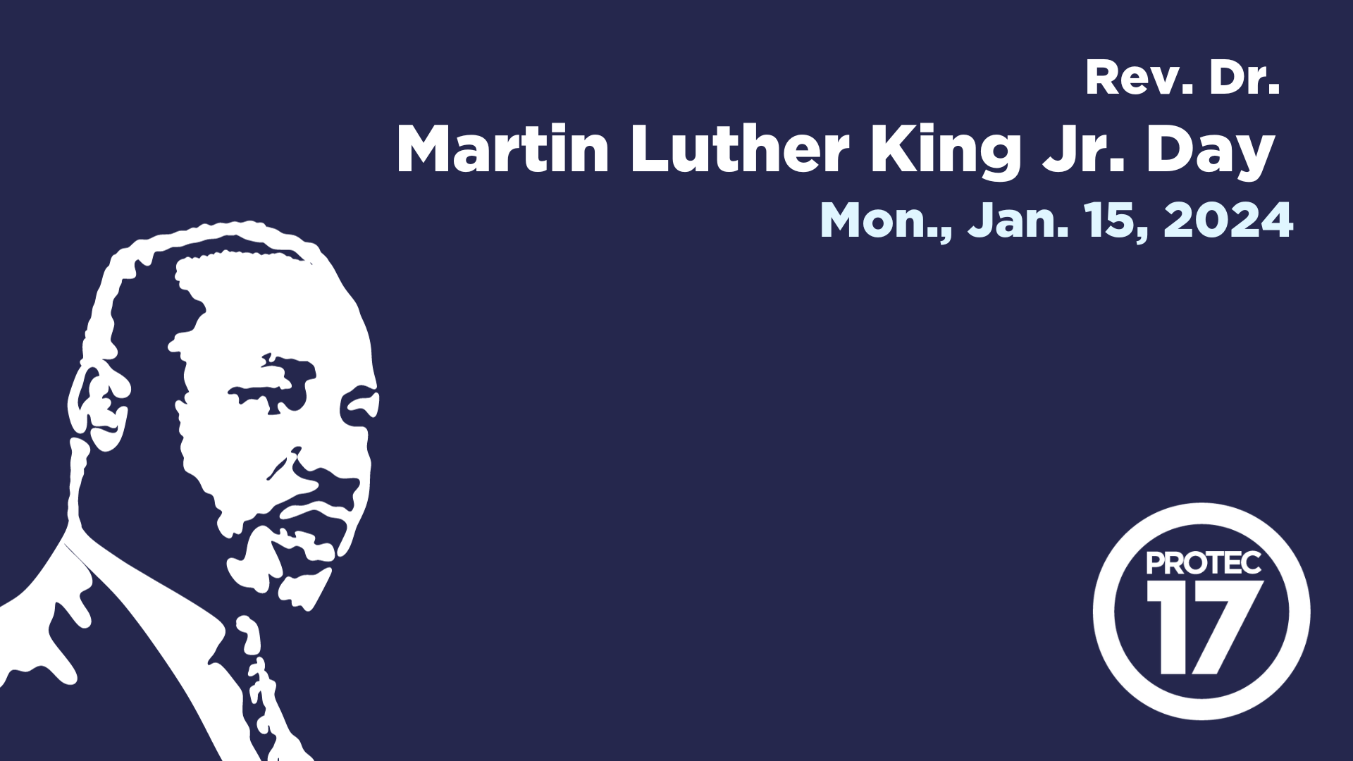 Dark blue background with white text in the upper right corner that reads, "Rev. Dr. Martin Luther King Jr. Day," followed by light blue text that reads, "Mon., Jan. 15, 2024" There is a white, artistically drawn silhouette of MLK Jr. in the bottom left and the PROTEC17 logo in the bottom right.